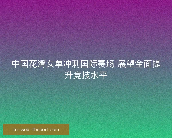 中国花滑女单冲刺国际赛场 展望全面提升竞技水平