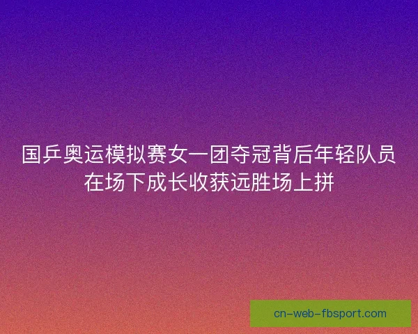 国乒奥运模拟赛女一团夺冠背后年轻队员在场下成长收获远胜场上拼